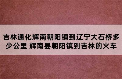 吉林通化辉南朝阳镇到辽宁大石桥多少公里 辉南县朝阳镇到吉林的火车